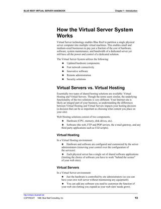 BLUE REEF VIRTUAL SERVER HANDBOOK                                                         Chapter 1 - Introduction




                                   How the Virtual Server System
                                   Works
                                   Virtual Server technology enables Blue Reef to partition a single physical
                                   server computer into multiple virtual machines. This enables small and
                                   medium-sized businesses to pay just a fraction of the cost of hardware,
                                   software, system maintenance, and bandwidth of a dedicated server yet
                                   still have all the power and control of a dedicated solution.
                                   The Virtual Server System utilizes the following:
                                       ♣ Updated hardware components
                                       ♣ Fast network connectivity
                                       ♣ Innovative software
                                       ♣ Remote administration
                                       ♣ Security solutions


                                   Virtual Servers vs. Virtual Hosting
                                   Essentially two types of shared hosting solutions are available: Virtual
                                   Hosting and Virtual Servers. Though the terms seem similar, the underlying
                                   functionality of the two solutions is very different. Your Internet site is
                                   likely an integral part of your business, so understanding the differences
                                   between Virtual Hosting and Virtual Servers impacts your hosting decision
                                   (a decision that can be as important as choosing what content you place on
                                   your site).
                                   Web Hosting solutions consist of two components:
                                      ♣ Hardware (CPU, memory, disk drives, etc).
                                      ♣ Software (the web, FTP and POP servers, the e-mail gateway, and any
                                      third party applications such as CGI scripts).

                                   Virtual Hosting
                                   In a Virtual Hosting environment:
                                        ♣ Hardware and software are configured and customized by the server
                                        administrators (removing your control over the configuration of
                                        the services).
                                        ♣ Each physical server has a single set of shared software applications
                                        (limiting the choice of software you have to work "behind the scenes"
                                        of your web sites).

                                   Virtual Servers
                                   In a Virtual Server environment:
                                        ♣ Just the hardware is controlled by site administrators (so you can
                                        have your own web server without maintaining any equipment).
                                        ♣ You can add any software you need to customize the function of
                                        your web site (letting you expand as your web sites' needs grow).


http://virtserv.bluereef.net
COPYRIGHT © 1999 Blue Reef Consulting, Inc.                                                                     13
 