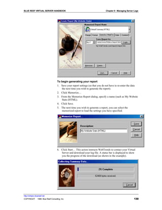BLUE REEF VIRTUAL SERVER HANDBOOK                                              Chapter 9 - Managing Server Logs




                                   To begin generating your report
                                   1. Save your report settings (so that you do not have to re-enter the data
                                      the next time you wish to generate the report).
                                   2. Click Memorize…
                                   3. From the Memorize Report dialog, specify a name (such as My Website
                                      Stats (HTML).
                                   4. Click Save.
                                   5. The next time you wish to generate a report, you can select the
                                      memorized report to load the settings you have specified.




                                   6. Click Start… This action instructs WebTrends to contact your Virtual
                                      Server and download your log file. A status bar is displayed to show
                                      you the progress of the download (as shown in the example).




http://virtserv.bluereef.net
COPYRIGHT © 1999 Blue Reef Consulting, Inc.                                                               130
 
