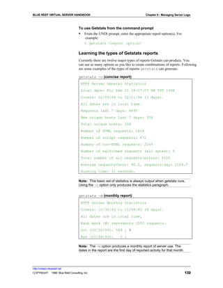 BLUE REEF VIRTUAL SERVER HANDBOOK                                                 Chapter 9 - Managing Server Logs



                                   To use Getstats from the command prompt
                                   § From the UNIX prompt, enter the appropriate report option(s). For
                                      example:
                                      % getstats <report option>

                                   Learning the types of Getstats reports
                                   Currently there are twelve major types of reports Getstats can produce. You
                                   can use as many options as you like to create combinations of reports. Following
                                   are some examples of the types of reports getstats can generate:

                                   getstats -c (concise report)
                                     HTTP Server General Statistics
                                     Local date: Fri Feb 11 18:17:07 PM PST 1994
                                     Covers: 02/09/94 to 02/11/94 (3 days).
                                     All dates are in local time.
                                     Requests last 7 days: 4495
                                     New unique hosts last 7 days: 358
                                     Total unique hosts: 358
                                     Number of HTML requests: 1854
                                     Number of script requests: 472
                                     Number of non-HTML requests: 2169
                                     Number of malformed requests (all dates): 5
                                     Total number of all requests/errors: 4500
                                     Average requests/hour: 90.2, requests/day: 2164.7
                                     Running time: 11 seconds.

                                   Note: This basic set of statistics is always output when getstats runs.
                                   Using the -c option only produces the statistics paragraph.


                                   getstats -m (monthly report)
                                     HTTP Server Monthly Statistics
                                     Covers: 10/30/93 to 11/08/93 (9 days).
                                     All dates are in local time.
                                     Each mark (#) represents 1000 requests.
                                     Oct (10/30/93): 569 : #
                                     Nov (11/04/93):            2 :

                                   Note: The -m option produces a monthly report of server use. The
                                   dates in the report are the first day of reported activity for that month.




http://virtserv.bluereef.net
COPYRIGHT © 1999 Blue Reef Consulting, Inc.                                                                     132
 