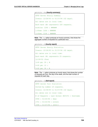 BLUE REEF VIRTUAL SERVER HANDBOOK                                           Chapter 9 - Managing Server Logs



                                   getstats -hs (hourly summary)
                                     HTTP Server Hourly Summary
                                     Covers: 12/28/93 to 01/27/94 (32 days).
                                     All dates are in local time.
                                     Each mark (#) represents 200 requests.
                                     midnite: 1266 : ######
                                     1:00am: 1206 : ######
                                     2:00am: 1238 : ######

                                   Note: The -hs option produces an hourly summary, that shows the
                                   aggregate number of requests for a particular hour.


                                   getstats -h (hourly report)
                                     HTTP Server Hourly Statistics
                                     Covers: 12/28/93 to 01/27/94 (32 days).
                                     All dates are in local time.
                                     Each mark (#) represents 20 requests.
                                     12/28/93 (Tue)
                                     3:00 pm: 39 : #
                                     4:00 pm: 12 :
                                     5:00 pm: 36 : #

                                   Note: The -h option produces an hourly report, that shows the number
                                   of requests per hour, the day of the week, and the total number of
                                   requests for each day.


                                   getstats -f (full report)
                                     HTTP Server Full Statistics
                                     Sorted by number of requests.
                                     Covers: 12/28/93 to 01/27/94 (32 days).
                                     All dates are in local time.
                                     # of Requests : Last Access (M/D/Y) : Hostname
                                     6994 : 01/26/94 : kmac
                                     1751 : 01/26/94 : eitech
                                     1096 : 01/27/94 : jhvh-1




http://virtserv.bluereef.net
COPYRIGHT © 1999 Blue Reef Consulting, Inc.                                                            134
 