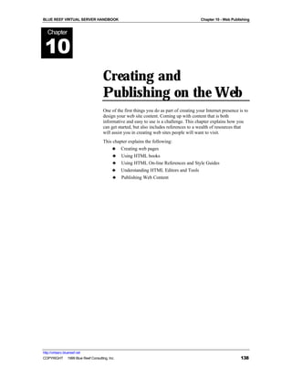 BLUE REEF VIRTUAL SERVER HANDBOOK                                                        Chapter 10 - Web Publishing


   Chapter


 10
                                    Creating and
                                    Publishing on the Web
                                    One of the first things you do as part of creating your Internet presence is to
                                    design your web site content. Coming up with content that is both
                                    informative and easy to use is a challenge. This chapter explains how you
                                    can get started, but also includes references to a wealth of resources that
                                    will assist you in creating web sites people will want to visit.
                                    This chapter explains the following:
                                        ♣ Creating web pages
                                         ♣ Using HTML books
                                         ♣ Using HTML On-line References and Style Guides
                                        ♣ Understanding HTML Editors and Tools
                                         ♣ Publishing Web Content




http://virtserv.bluereef.net
COPYRIGHT © 1999 Blue Reef Consulting, Inc.                                                                    138
 