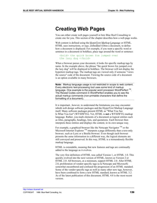BLUE REEF VIRTUAL SERVER HANDBOOK                                                      Chapter 10 - Web Publishing




                                   Creating Web Pages
                                   You can either create web pages yourself or hire Blue Reef Consulting to
                                   create one for you. This section of the chapter describes how a web page works.
                                   Web content is defined using the HyperText Markup Language or HTML.
                                   HTML uses instructions, or tags, embedded within a document, to define
                                   how a document is displayed. For example, if you want a specific word or
                                   sentence in a document in boldface, place tags around the word or sentence:
                                       <bold> the quick brown fox jumped over
                                       the lazy dog </bold>
                                   When a browser parses your document, it looks for specific markup tags by
                                   name. In the example above, the phrase "the quick brown fox jumped over
                                   the lazy dog" will be displayed in boldface. The browser will not display the
                                   hypertext markup tags. The markup tags are viewed only if someone "views
                                   the source" code of the document. Viewing the source code of a document
                                   is an option available in many browsers.

                                   Note: Markup language usage is not restricted in scope to web content.
                                   Every electronic text-processing tool uses some kind of markup
                                   language. One example is the popular word processor WordPerfect TM.
                                   The Reveal Codes command in WordPerfect enables you to see the
                                   actual markup commands (non-printable characters that define the
                                   formatting of a document).

                                   It is important , howver, to understand the limitations you may encounter
                                   inboth web design software packages and the HyperText Markup Language
                                   itself. Many software packages present HTML as "What You See
                                   Is What You Get" (WYSIWYG). Yet, HTML is not a WYSIWYG markup
                                   language. Rather, you mark elements of a document as logical entities such
                                   as titles, paragraphs, headings, lists, and quotations. Each browser then
                                   interprets these entities and displays the content, in its own unique way.
                                   For example, a graphical browser like the Netscape Navigator TM or the
                                   Microsoft Internet Explorer TM interprets a page differently than a text-only
                                   browser, such as Lynx or a Braille browser. Even though each browser
                                   presents the same information in a different way, the logical elements are
                                   still conveyed and preserved. In this way, HTML is a tremendously flexible
                                   markup language.
                                   HTML is extendable, meaning that new features and tags are continually
                                   added to the language as it evolves.
                                   The very first definition of HTML was called Version 1, or HTML 1.0. This
                                   quickly evolved into the next version of HTML, known as Version 2 or
                                   HTML 2.0. All browsers, at a minimum, support HTML 2.0. After HTML
                                   2.0, proliferation of vendor-specific tags (a la Netscape and Microsoft)
                                   somewhat encumbered and confused the progression of an HTML standard.
                                   Some of the vendor-specific tags as well as many other new tags, however,
                                   have been combined to form a new HTML standard, known as HTML 3.2.
                                   As of the latest publication of this document, HTML 4.0 is the most recent
                                   version.



http://virtserv.bluereef.net
COPYRIGHT © 1999 Blue Reef Consulting, Inc.                                                                  139
 