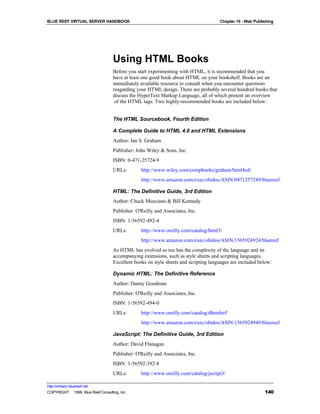 BLUE REEF VIRTUAL SERVER HANDBOOK                                                    Chapter 10 - Web Publishing




                                   Using HTML Books
                                   Before you start experimenting with HTML, it is recommended that you
                                   have at least one good book about HTML on your bookshelf. Books are an
                                   immediately available resource to consult when you encounter questions
                                   reagarding your HTML design. There are probably several hundred books that
                                   discuss the HyperText Markup Language, all of which present an overview
                                    of the HTML tags. Two highly-recommended books are included below:


                                   The HTML Sourcebook, Fourth Edition

                                   A Complete Guide to HTML 4.0 and HTML Extensions
                                   Author: Ian S. Graham
                                   Publisher: John Wiley & Sons, Inc.
                                   ISBN: 0-471-25724-9
                                   URLs:        http://www.wiley.com/compbooks/graham/html4ed/
                                                http://www.amazon.com/exec/obidos/ASIN/0471257249/bluereef

                                   HTML: The Definitive Guide, 3rd Edition
                                   Author: Chuck Musciano & Bill Kennedy
                                   Publisher: O'Reilly and Associates, Inc.
                                   ISBN: 1-56592-492-4
                                   URLs:        http://www.oreilly.com/catalog/html3/
                                                http://www.amazon.com/exec/obidos/ASIN/1565924924/bluereef
                                   As HTML has evolved so too has the complexity of the language and its
                                   accompanying extensions, such as style sheets and scripting languages.
                                   Excellent books on style sheets and scripting languages are included below:

                                   Dynamic HTML: The Definitive Reference
                                   Author: Danny Goodman
                                   Publisher: O'Reilly and Associates, Inc.
                                   ISBN: 1-56592-494-0
                                   URLs:        http://www.oreilly.com/catalog/dhtmlref/
                                                http://www.amazon.com/exec/obidos/ASIN/1565924940/bluereef

                                   JavaScript: The Definitive Guide, 3rd Edition
                                   Author: David Flanagan
                                   Publisher: O'Reilly and Associates, Inc.
                                   ISBN: 1-56592-392-8
                                   URLs:        http://www.oreilly.com/catalog/jscript3/

http://virtserv.bluereef.net
COPYRIGHT © 1999 Blue Reef Consulting, Inc.                                                                140
 