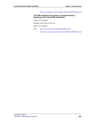 BLUE REEF VIRTUAL SERVER HANDBOOK                                                 Chapter 10 - Web Publishing



                                              http://www.amazon.com/exec/obidos/ASIN/1565923928/bluereef

                                   The HTML Stylesheet Sourcebook: A Complete Guide to
                                   Designing and Creating HTML Stylesheets
                                   Author: Ian S. Graham
                                   Publisher: John Wiley & Sons, Inc.
                                   ISBN: 0-471-19664-9
                                   URL:       http://www.wiley.com/compbooks/graham/style/
                                              http://www.amazon.com/exec/obidos/ASIN/0471196649/bluereef




http://virtserv.bluereef.net
COPYRIGHT © 1999 Blue Reef Consulting, Inc.                                                             141
 