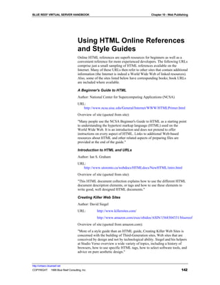 BLUE REEF VIRTUAL SERVER HANDBOOK                                                       Chapter 10 - Web Publishing




                                    Using HTML Online References
                                    and Style Guides
                                    Online HTML references are superb resources for beginners as well as a
                                    convenient reference for more experienced developers. The following URLs
                                    comprise just a small sampling of HTML references available on the
                                    Internet. Many of these URLs then refer to other sites that contain additional
                                    information (the Internet is indeed a World Wide Web of linked resources).
                                    Also, some of the sites listed below have corresponding books; book URLs
                                    are included where available.

                                    A Beginner's Guide to HTML
                                    Author: National Center for Supercomputing Applications (NCSA)
                                    URL:
                                       http://www.ncsa.uiuc.edu/General/Internet/WWW/HTMLPrimer.html
                                    Overview of site (quoted from site):
                                    "Many people use the NCSA Beginner's Guide to HTML as a starting point
                                    to understanding the hypertext markup language (HTML) used on the
                                    World Wide Web. It is an introduction and does not pretend to offer
                                    instructions on every aspect of HTML. Links to additional Web-based
                                    resources about HTML and other related aspects of preparing files are
                                    provided at the end of the guide."

                                    Introduction to HTML and URLs
                                    Author: Ian S. Graham
                                    URL:
                                       http://www.utoronto.ca/webdocs/HTMLdocs/NewHTML/intro.html
                                    Overview of site (quoted from site):
                                    "This HTML document collection explains how to use the different HTML
                                    document description elements, or tags and how to use these elements to
                                    write good, well designed HTML documents."

                                    Creating Killer Web Sites
                                    Author: David Siegel
                                    URL:         http://www.killersites.com/
                                                 http://www.amazon.com/exec/obidos/ASIN/1568304331/bluereef
                                    Overview of site (quoted from amazon.com):
                                    "More of a style guide than an HTML guide, Creating Killer Web Sites is
                                    concerned with the building of Third-Generation sites, Web sites that are
                                    conceived by design and not by technological ability. Siegel and his helpers
                                    at Studio Verso overview a wide variety of topics, including a history of
                                    browsers, how to use specific HTML tags, how to select software tools, and
                                    advice on pure aesthetic design."


http://virtserv.bluereef.net
COPYRIGHT © 1999 Blue Reef Consulting, Inc.                                                                   142
 