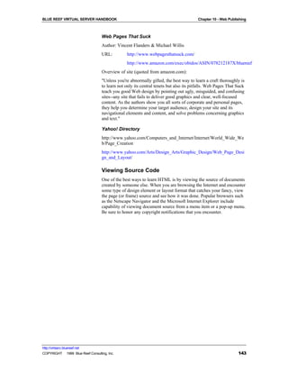 BLUE REEF VIRTUAL SERVER HANDBOOK                                                       Chapter 10 - Web Publishing



                                   Web Pages That Suck
                                   Author: Vincent Flanders & Michael Willis
                                   URL:          http://www.webpagesthatsuck.com/
                                                 http://www.amazon.com/exec/obidos/ASIN/078212187X/bluereef
                                   Overview of site (quoted from amazon.com):
                                   "Unless you're abnormally gifted, the best way to learn a craft thoroughly is
                                   to learn not only its central tenets but also its pitfalls. Web Pages That Suck
                                   teach you good Web design by pointing out ugly, misguided, and confusing
                                   sites--any site that fails to deliver good graphics and clear, well-focused
                                   content. As the authors show you all sorts of corporate and personal pages,
                                   they help you determine your target audience, design your site and its
                                   navigational elements and content, and solve problems concerning graphics
                                   and text."

                                   Yahoo! Directory
                                   http://www.yahoo.com/Computers_and_Internet/Internet/World_Wide_We
                                   b/Page_Creation
                                   http://www.yahoo.com/Arts/Design_Arts/Graphic_Design/Web_Page_Desi
                                   gn_and_Layout/

                                   Viewing Source Code
                                   One of the best ways to learn HTML is by viewing the source of documents
                                   created by someone else. When you are browsing the Internet and encounter
                                   some type of design element or layout format that catches your fancy, view
                                   the page (or frame) source and see how it was done. Popular browsers such
                                   as the Netscape Navigator and the Microsoft Internet Explorer include
                                   capability of viewing document source from a menu item or a pop-up menu.
                                   Be sure to honor any copyright notifications that you encounter.




http://virtserv.bluereef.net
COPYRIGHT © 1999 Blue Reef Consulting, Inc.                                                                   143
 