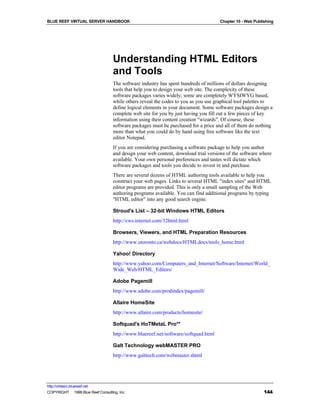 BLUE REEF VIRTUAL SERVER HANDBOOK                                                    Chapter 10 - Web Publishing




                                    Understanding HTML Editors
                                    and Tools
                                    The software industry has spent hundreds of millions of dollars designing
                                    tools that help you to design your web site. The complexity of these
                                    software packages varies widely; some are completely WYSIWYG based,
                                    while others reveal the codes to you as you use graphical tool palettes to
                                    define logical elements in your document. Some software packages design a
                                    complete web site for you by just having you fill out a few pieces of key
                                    information using their content creation "wizards". Of course, these
                                    software packages must be purchased for a price and all of them do nothing
                                    more than what you could do by hand using free software like the text
                                    editor Notepad.
                                    If you are considering purchasing a software package to help you author
                                    and design your web content, download trial versions of the software where
                                    available. Your own personal preferences and tastes will dictate which
                                    software packages and tools you decide to invest in and purchase.
                                    There are several dozens of HTML authoring tools available to help you
                                    construct your web pages. Links to several HTML "index sites" and HTML
                                    editor programs are provided. This is only a small sampling of the Web
                                    authoring programs available. You can find additional programs by typing
                                    "HTML editor" into any good search engine.

                                    Stroud's List – 32-bit Windows HTML Editors
                                    http://cws.internet.com/32html.html

                                    Browsers, Viewers, and HTML Preparation Resources
                                    http://www.utoronto.ca/webdocs/HTMLdocs/tools_home.html

                                    Yahoo! Directory
                                    http://www.yahoo.com/Computers_and_Internet/Software/Internet/World_
                                    Wide_Web/HTML_Editors/

                                    Adobe Pagemill
                                    http://www.adobe.com/prodindex/pagemill/

                                    Allaire HomeSite
                                    http://www.allaire.com/products/homesite/

                                    Softquad's HoTMetaL Pro**
                                    http://www.bluereef.net/software/softquad.html

                                    Galt Technology webMASTER PRO
                                    http://www.galttech.com/webmaster.shtml




http://virtserv.bluereef.net
COPYRIGHT © 1999 Blue Reef Consulting, Inc.                                                                144
 