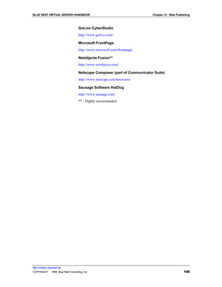 BLUE REEF VIRTUAL SERVER HANDBOOK                                         Chapter 10 - Web Publishing



                                   GoLive CyberStudio
                                   http://www.golive.com/

                                   Microsoft FrontPage
                                   http://www.microsoft.com/frontpage/

                                   Netobjects Fusion**
                                   http://www.netobjects.com/

                                   Netscape Composer (part of Communicator Suite)
                                   http://www.netscape.com/browsers/

                                   Sausage Software HotDog
                                   http://www.sausage.com/
                                   ** - Highly recommended




http://virtserv.bluereef.net
COPYRIGHT © 1999 Blue Reef Consulting, Inc.                                                     145
 