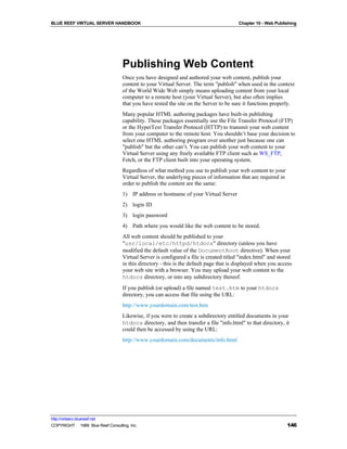 BLUE REEF VIRTUAL SERVER HANDBOOK                                                       Chapter 10 - Web Publishing




                                   Publishing Web Content
                                   Once you have designed and authored your web content, publish your
                                   content to your Virtual Server. The term "publish" when used in the context
                                   of the World Wide Web simply means uploading content from your local
                                   computer to a remote host (your Virtual Server), but also often implies
                                   that you have tested the site on the Server to be sure it functions properly.
                                   Many popular HTML authoring packages have built-in publishing
                                   capability. These packages essentially use the File Transfer Protocol (FTP)
                                   or the HyperText Transfer Protocol (HTTP) to transmit your web content
                                   from your computer to the remote host. You shouldn’t base your decision to
                                   select one HTML authoring program over another just because one can
                                   "publish" but the other can’t. You can publish your web content to your
                                   Virtual Server using any freely available FTP client such as WS_FTP,
                                   Fetch, or the FTP client built into your operating system.
                                   Regardless of what method you use to publish your web content to your
                                   Virtual Server, the underlying pieces of information that are required in
                                   order to publish the content are the same:
                                   1) IP address or hostname of your Virtual Server
                                   2) login ID
                                   3) login password
                                   4) Path where you would like the web content to be stored.
                                   All web content should be published to your
                                   "usr/local/etc/httpd/htdocs" directory (unless you have
                                   modified the default value of the DocumentRoot directive). When your
                                   Virtual Server is configured a file is created titled "index.html" and stored
                                   in this directory - this is the default page that is displayed when you access
                                   your web site with a browser. You may upload your web content to the
                                   htdocs directory, or into any subdirectory thereof.
                                   If you publish (or upload) a file named test.htm to your htdocs
                                   directory, you can access that file using the URL:
                                   http://www.yourdomain.com/test.htm
                                   Likewise, if you were to create a subdirectory entitled documents in your
                                   htdocs directory, and then transfer a file "info.html" to that directory, it
                                   could then be accessed by using the URL:
                                   http://www.yourdomain.com/documents/info.html




http://virtserv.bluereef.net
COPYRIGHT © 1999 Blue Reef Consulting, Inc.                                                                    146
 