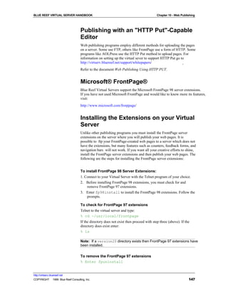BLUE REEF VIRTUAL SERVER HANDBOOK                                                       Chapter 10 - Web Publishing




                                   Publishing with an "HTTP Put"-Capable
                                   Editor
                                   Web publishing programs employ different methods for uploading the pages
                                   on a server. Some use FTP, others like FrontPage use a form of HTTP. Some
                                   programs like AOLPress use the HTTP Put method to upload pages. For
                                   information on setting up the virtual sever to support HTTP Put go to
                                   http://virtserv.bluereef.net/support/whitepapers/
                                   Refer to the document Web Publishing Using HTTP PUT.


                                   Microsoft® FrontPage®
                                   Blue Reef Virtual Servers support the Microsoft FrontPage 98 server extensions.
                                   If you have not used Microsoft FrontPage and would like to know more its features,
                                   visit:
                                   http://www.microsoft.com/frontpage/


                                   Installing the Extensions on your Virtual
                                   Server
                                   Unlike other publishing programs you must install the FrontPage server
                                   extensions on the server where you will publish your web pages. It is
                                   possible to ftp your FrontPage-created web pages to a server which does not
                                   have the extensions, but many features such as counters, feedback forms, and
                                   navigation bars will not work. If you want all your creative efforts to shine,
                                   install the FrontPage server extensions and then publish your web pages. The
                                   following are the steps for installing the FrontPage server extensions:


                                   To install FrontPage 98 Server Extensions:
                                   1. Connect to your Virtual Server with the Telnet program of your choice.
                                   2. Before installing FrontPage 98 extensions, you must check for and
                                       remove FrontPage 97 extensions.
                                   3. Enter fp98install to install the FrontPage 98 extensions. Follow the
                                       prompts.

                                   To check for FrontPage 97 extensions
                                   Telnet to the virtual server and type:
                                   % cd ~/usr/local/frontpage
                                   If the directory does not exist then proceed with step three (above). If the
                                   directory does exist enter:
                                   % ls

                                   Note: If a version20 directory exists then FrontPage 97 extensions have
                                   been installed.


                                   To remove the FrontPage 97 extensions
                                   % Enter fpuninstall


http://virtserv.bluereef.net
COPYRIGHT © 1999 Blue Reef Consulting, Inc.                                                                   147
 