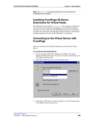 BLUE REEF VIRTUAL SERVER HANDBOOK                                                       Chapter 10 - Web Publishing



                                   Note: If a version30 directory exists then server extensions for
                                   FrontPage 98 are installed.



                                   Installing FrontPage 98 Server
                                   Extensions for Virtual Hosts
                                   The fp98install script reads the httpd.conf file and detects virtual hosts.
                                   The script lists the virtual hosts and enables you to install the FrontPage
                                   extensions on each virtual host. The fp98install script can be run each time
                                   you add a new virtual host. The disk space used to install to a virtual host is
                                   minimal compared to the first install which takes 13 megabytes.


                                   Connecting to the Virtual Server with
                                   FrontPage
                                   Once the extensions are installed, FrontPage can connect to the Virtual
                                   Server.

                                   To connect to the Virtual Server:
                                   1. On your computer click Start | Programs | FrontPage. This action
                                       displays the Open Web screen. If you do not see the screen below go to
                                       File | Open FrontPage Web.
                                   2. Click More Webs (if you have not opened Root web).




                                   3. In the Select a Web Server or disk location box, enter the domain name
                                       or IP address of your virtual server.




http://virtserv.bluereef.net
COPYRIGHT © 1999 Blue Reef Consulting, Inc.                                                                   148
 