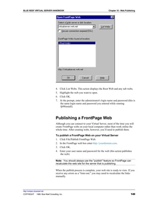 BLUE REEF VIRTUAL SERVER HANDBOOK                                                      Chapter 10 - Web Publishing




                                   4.   Click List Webs. This action displays the Root Web and any sub webs.
                                   5.   Highlight the web you want to open.
                                   6.   Click OK.
                                   7.   At the prompt, enter the administrator's login name and password (this is
                                        the same login name and password you entered while running
                                        fp98install).



                                   Publishing a FrontPage Web
                                   Although you can connect to your Virtual Server, most of the time you will
                                   create FrontPage webs on your local computer rather than work online the
                                   whole time. After creating webs, however, you’ll need to publish them.

                                   To publish a FrontPage Web on your Virtual Server
                                   1. Click File/Publish FrontPage Web.
                                   2. In the FrontPage web box enter http://yourdomain.com.
                                   3. Click OK.
                                   4. Enter your user name and password for the web (this action publishes
                                      the web).

                                   Note: You should always use the "publish" feature so FrontPage can
                                   recalculate the web site for the server that is publishing.

                                   When the publish process is complete, your web site is ready to view. If you
                                   receive any errors as a "time-out," you may need to recalculate the links
                                   manually.




http://virtserv.bluereef.net
COPYRIGHT © 1999 Blue Reef Consulting, Inc.                                                                  149
 