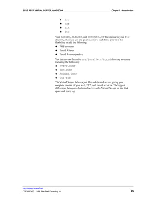 BLUE REEF VIRTUAL SERVER HANDBOOK                                                         Chapter 1 - Introduction



                                         ♣    dev
                                         ♣    usr
                                         ♣    bin
                                         ♣    etc
                                   Your PASSWD, ALIASES, and SENDMAIL.CF files reside in your Etc
                                   directory. Because you are given access to such files, you have the
                                   flexibility to add the following:
                                   ♣ POP accounts
                                   ♣ Email Aliases
                                   ♣ Email Autoresponders
                                   You can access the entire usr/local/etc/httpd directory structure
                                   including the following:
                                   ♣ HTTPD.CONF
                                   ♣ SRM.CONF
                                   ♣ ACCESS.CONF
                                   ♣ CGI-BIN
                                   The Virtual Server behaves just like a dedicated server, giving you
                                   complete control of your web, FTP, and e-mail services. The biggest
                                   differences between a dedicated server and a Virtual Server are the disk
                                   space and price tag.




http://virtserv.bluereef.net
COPYRIGHT © 1999 Blue Reef Consulting, Inc.                                                                    15
 