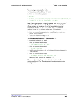BLUE REEF VIRTUAL SERVER HANDBOOK                                                    Chapter 10 - Web Publishing



                                   To manually recalculate the links
                                   1. Connect to your Virtual Server via Telnet.
                                   2. From the command prompt, enter
                                   % unlimit
                                   % virtual /usr/local/frontpage/<version>/bin/fpsrvadm.exe
                                   / -o recalc -p 80 -m <hostname> -w <web>

                                   Note: The above command is typed on one line. The –m <hostname>
                                   option is used for virtual hosts only. Replace <hostname> with the
                                   domain name of the virtual host. If you are recalculating the Virtual
                                   Server's web take the –m <hostname> out. The <web> option is
                                   replaced with a / for the root web or the name of the sub web.

                                   3. From the command prompt, enter top to watch the fpsrvadm.exe
                                      process until its complete.
                                   4. To exit the Telnet session, type exit.

                                   To change an administrator’s password and ID
                                   1. Connect to your server via Telnet.
                                   2. From the command prompt, enter:
                                      % cd ~/www/htdocs/_vti_pvt
                                   3. From the command prompt, enter:
                                      % vi service.grp
                                   4. Add the new administrator to the end of the administrator's line and save
                                      and exit the file.
                                   5. From the command prompt, enter
                                      % htpasswd service.pwd new_user_id
                                        (where new_user_id equals the new admin ID).
                                   If you are only changing the password, then skip steps 3 and 4. You can
                                   change the password in the FrontPage Explorer if you have not forgotten
                                   the old password.




http://virtserv.bluereef.net
COPYRIGHT © 1999 Blue Reef Consulting, Inc.                                                                150
 