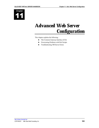 BLUE REEF VIRTUAL SERVER HANDBOOK                                   Chapter 11 - Adv. Web Server Configuration


   Chapter


 11
                                   Advanced Web Server
                                            Configuration
                                   This chapter explains the following:
                                        ♣ The Common Gateway Interface (CGI)
                                        ♣ Overcoming Problems with Perl Scripts
                                        ♣ Troubleshooting 500 Server Errors




http://virtserv.bluereef.net
COPYRIGHT © 1999 Blue Reef Consulting, Inc.                                                              151
 