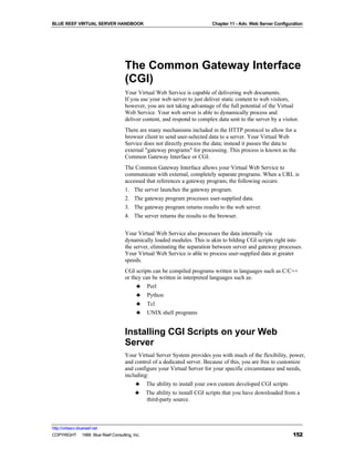 BLUE REEF VIRTUAL SERVER HANDBOOK                                        Chapter 11 - Adv. Web Server Configuration




                                   The Common Gateway Interface
                                   (CGI)
                                   Your Virtual Web Service is capable of delivering web documents.
                                   If you use your web server to just deliver static content to web visitors,
                                   however, you are not taking advantage of the full potential of the Virtual
                                   Web Service. Your web server is able to dynamically process and
                                   deliver content, and respond to complex data sent to the server by a visitor.
                                   There are many mechanisms included in the HTTP protocol to allow for a
                                   browser client to send user-selected data to a server. Your Virtual Web
                                   Service does not directly process the data; instead it passes the data to
                                   external "gateway programs" for processing. This process is known as the
                                   Common Gateway Interface or CGI.
                                   The Common Gateway Interface allows your Virtual Web Service to
                                   communicate with external, completely separate programs. When a URL is
                                   accessed that references a gateway program, the following occurs:
                                   1. The server launches the gateway program.
                                   2. The gateway program processes user-supplied data.
                                   3. The gateway program returns results to the web server.
                                   4. The server returns the results to the browser.


                                   Your Virtual Web Service also processes the data internally via
                                   dynamically loaded modules. This is akin to bilding CGI scripts right into
                                   the server, eliminating the separation between server and gateway processes.
                                   Your Virtual Web Service is able to process user-supplied data at greater
                                   speeds.
                                   CGI scripts can be compiled programs written in languages such as C/C++
                                   or they can be written in interpreted languages such as:
                                        ♣ Perl
                                        ♣ Python
                                        ♣ Tcl
                                        ♣ UNIX shell programs


                                   Installing CGI Scripts on your Web
                                   Server
                                   Your Virtual Server System provides you with much of the flexibility, power,
                                   and control of a dedicated server. Because of this, you are free to customize
                                   and configure your Virtual Server for your specific circumstance and needs,
                                   including:
                                        ♣ The ability to install your own custom developed CGI scripts
                                       ♣ The ability to install CGI scripts that you have downloaded from a
                                            third-party source.



http://virtserv.bluereef.net
COPYRIGHT © 1999 Blue Reef Consulting, Inc.                                                                   152
 