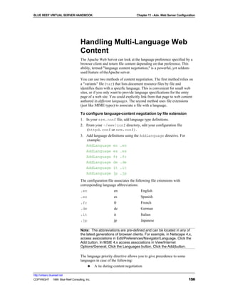 BLUE REEF VIRTUAL SERVER HANDBOOK                                        Chapter 11 - Adv. Web Server Configuration




                                   Handling Multi-Language Web
                                   Content
                                   The Apache Web Server can look at the language preference specified by a
                                   browser client and return file content depending on that preference. This
                                   ability, termed "language content negotiation," is a powerful, yet seldom-
                                   used feature of theApache server.
                                   You can use two methods of content negotiation. The first method relies on
                                   a "variants" file (var) that lists document resource files by file and
                                   identifies them with a specific language. This is convenient for small web
                                   sites, or if you only want to provide language specifications for the entry
                                   page of a web site. You could explicitly link from that page to web content
                                   authored in different languages. The second method uses file extensions
                                   (just like MIME types) to associate a file with a language.

                                   To configure language-content negotiation by file extension
                                   1. In your srm.conf file, add language type definitions.
                                   2. From your ~/www/conf directory, edit your configuration file
                                       (httpd.conf or srm.conf).
                                   3. Add language definitions using the AddLanguage directive. For
                                      example:
                                      AddLanguage en .en
                                      AddLanguage es .es
                                      AddLanguage fr .fr
                                      AddLanguage de .de
                                      AddLanguage it .it
                                      AddLanguage jp .jp
                                   The configuration file associates the following file extensions with
                                   corresponding language abbreviations:
                                   .en                   en                 English
                                   .es                   es                 Spanish
                                   .fr                   fr                 French
                                   .de                   de                 German
                                   .it                   it                 Italian
                                   .jp                   jp                 Japanese

                                   Note: The abbreviations are pre-defined and can be located in any of
                                   the latest generations of browser clients. For example, in Netscape 4.x,
                                   access associations in Edit/Preferences/Navigator/Language. Click the
                                   Add button. In MSIE 4.x access associations in View/Internet
                                   Options/General. Click the Languages button. Click the Add(button.

                                   The language priority directive allows you to give precedence to some
                                   languages in case of the following:
                                       ♣ A tie during content negotiation

http://virtserv.bluereef.net
COPYRIGHT © 1999 Blue Reef Consulting, Inc.                                                                   158
 