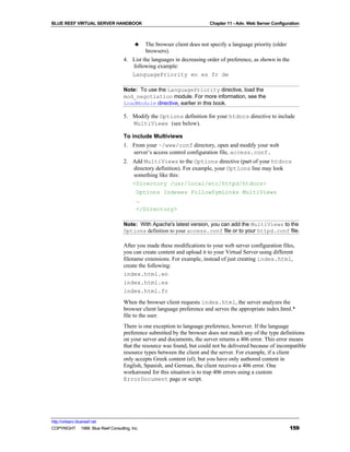 BLUE REEF VIRTUAL SERVER HANDBOOK                                       Chapter 11 - Adv. Web Server Configuration



                                         ♣  The browser client does not specify a language priority (older
                                            browsers).
                                   4. List the languages in decreasing order of preference, as shown in the
                                      following example:
                                      LanguagePriority en es fr de

                                   Note: To use the LanguagePriority directive, load the
                                   mod_negotiation module. For more information, see the
                                   LoadModule directive, earlier in this book.

                                   5. Modify the Options definition for your htdocs directive to include
                                      MultiViews (see below).

                                   To include Multiviews
                                   1. From your ~/www/conf directory, open and modify your web
                                      server’s access control configuration file, access.conf.
                                   2. Add MultiViews to the Options directive (part of your htdocs
                                      directory definition). For example, your Options line may look
                                      something like this:
                                      <Directory /usr/local/etc/httpd/htdocs>
                                       Options Indexes FollowSymLinks MultiViews
                                       …
                                       </Directory>

                                   Note: With Apache's latest version, you can add the MultiViews to the
                                   Options definition to your access.conf file or to your httpd.conf file.

                                   After you made these modifications to your web server configuration files,
                                   you can create content and upload it to your Virtual Server using different
                                   filename extensions. For example, instead of just creating index.html,
                                   create the following:
                                   index.html.en
                                   index.html.es
                                   index.html.fr
                                   When the browser client requests index.html, the server analyzes the
                                   browser client language preference and serves the appropriate index.html.*
                                   file to the user.
                                   There is one exception to language preference, however. If the language
                                   preference submitted by the browser does not match any of the type definitions
                                   on your server and documents, the server returns a 406 error. This error means
                                   that the resource was found, but could not be delivered because of incompatible
                                   resource types between the client and the server. For example, if a client
                                   only accepts Greek content (el), but you have only authored content in
                                   English, Spanish, and German, the client receives a 406 error. One
                                   workaround for this situation is to trap 406 errors using a custom
                                   ErrorDocument page or script.




http://virtserv.bluereef.net
COPYRIGHT © 1999 Blue Reef Consulting, Inc.                                                                   159
 
