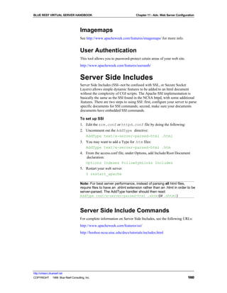 BLUE REEF VIRTUAL SERVER HANDBOOK                                        Chapter 11 - Adv. Web Server Configuration




                                   Imagemaps
                                   See http://www.apacheweek.com/features/imagemaps/ for more info.


                                   User Authentication
                                   This tool allows you to password-protect cetain areas of your web site.
                                   http://www.apacheweek.com/features/userauth/


                                   Server Side Includes
                                   Server Side Includes (SSI--not be confused with SSL, or Secure Socket
                                   Layers) allows simple dynamic features to be added to an html document
                                   without the complexity of CGI scripts. The Apache SSI implementation is
                                   basically the same as the SSI found in the NCSA httpd, with some additional
                                   features. There are two steps to using SSI: first, configure your server to parse
                                   specific documents for SSI commands; second, make sure your documents
                                   documents have embedded SSI commands.

                                   To set up SSI
                                   1. Edit the srm.conf or httpd.conf file by doing the following:
                                   2. Uncomment out the AddType directive:
                                      AddType text/x-server-parsed-html .html
                                   3. You may want to add a Type for .htm files:
                                      AddType text/x-server-parsed-html .htm
                                   4. From the access.conf file, under Options, add Include/Root Document
                                      declaration:
                                      Options Indexes FollowSymLinks Includes
                                   5. Restart your web server:
                                      % restart_apache

                                   Note: For best server performance, instead of parsing all html files,
                                   require files to have an .shtml extension rather than an .html in order to be
                                   server-parsed. The AddType handler should then read:
                                   AddType text/x-server-parsed-html .shtm (or .shtml)



                                   Server Side Include Commands
                                   For complete information on Server Side Includes, see the following URLs:
                                   http://www.apacheweek.com/features/ssi/
                                   http://hoohoo.ncsa.uiuc.edu/docs/tutorials/includes.html




http://virtserv.bluereef.net
COPYRIGHT © 1999 Blue Reef Consulting, Inc.                                                                   160
 