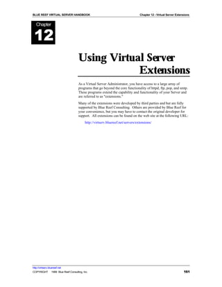 BLUE REEF VIRTUAL SERVER HANDBOOK                                              Chapter 12 - Virtual Server Extensions


   Chapter


 12
                                   Using Virtual Server
                                               Extensions
                                   As a Virtual Server Administrator, you have access to a large array of
                                   programs that go beyond the core functionality of httpd, ftp, pop, and smtp.
                                   These programs extend the capability and functionality of your Server and
                                   are referred to as "extensions."
                                   Many of the extensions were developed by third parties and but are fully
                                   supported by Blue Reef Consulting. Others are provided by Blue Reef for
                                   your convenience, but you may have to contact the original developer for
                                   support. All extensions can be found on the web site at the following URL:
                                        http://virtserv.bluereef.net/servers/extensions/




http://virtserv.bluereef.net
COPYRIGHT © 1999 Blue Reef Consulting, Inc.                                                                     161
 