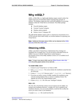 BLUE REEF VIRTUAL SERVER HANDBOOK                                               Chapter 12 - Virtual Server Extensions




                                   Why mSQL?
                                   mSQL, or Mini SQL, is a lightweight database engine created to allow fast
                                   support and access of stored data without requiring large amounts of
                                   memory. The database engine provides a powerful capability for accessing
                                   databases within the Virtual Server environment. The mSQL package
                                   includes:
                                        ♣ Powerful database engine
                                        ♣ Terminal "monitor" program
                                        ♣ Database admin program
                                        ♣ Schema viewer C language API
                                   The API and the database engine work in a client/server environment over a
                                   TCP/IP network which makes mSQL an excellent database for operating your
                                   Virtual Server.

                                   Note: Additional information about mSQL can be obtained at the mSQL
                                   web site or from the mSQL FAQ.



                                   Obtaining mSQL
                                   mSQL is provided to Virtual Server Administrators free of charge (no
                                   installation fee or monthly fees). You do not need an individual license for
                                   mSQL if you use it with the Virtual Server system because a
                                   site-licensed version of the mSQL database version 2.0.3 is available for all
                                   Virtual Servers.

                                   Note: To learn more about mSQL see the Official Guide to Mini SQL
                                   2.0 in the white papers section of our web site.


                                   To install mSQL v2.0.1
                                   1. Connect to your Virtual Server via Telnet or SSH.
                                   2. Enter installmsql2. This action initiates the installation script that does
                                       the following:
                                   3. Creates a "~/msql2db" directory (and a "~/msql2db/.tmp" directory)
                                   4. If you have an earlier version of mSQL installed, the installation script
                                       converts existing database files to version 2.x database format. The
                                       upgrade also leaves the original database intact.
                                   5. Creates a MSQL.ACL file with some "intelligent" defaults.

                                   MSQL.ACL
                                   The ACL file is the file that contains Access Control Lists for mSQL. It is
                                   located in the installation directory. A sample ACL file is installed in the
                                   installation directory. You can use the defaults or edit this file to reflect the
                                   access you want to offer to your databases.
                                   A sample msql.acl file would look like this:


http://virtserv.bluereef.net
COPYRIGHT © 1999 Blue Reef Consulting, Inc.                                                                      162
 