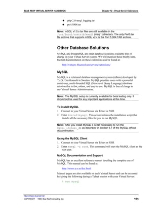 BLUE REEF VIRTUAL SERVER HANDBOOK                                              Chapter 12 - Virtual Server Extensions



                                         ♣    php-2.0-msql_logging.tar
                                         ♣    perl5.004.tar

                                   Note: mSQL v1.0.x tar files are still available in the
                                   /usr/local/contrib/msql1 (msql1) directory. The only Perl5 tar
                                   file archive that supports mSQL v2.x is the Perl 5.004.TAR archive.



                                   Other Database Solutions
                                   MySQL and PostgreSQL are other database solutions available free of
                                   charge on your Virtual Server system. We will mention these briefly here,
                                   but full documentation on these extensions can be found at:
                                        http://virtserv.bluereef.net/servers/extensions/

                                   MySQL
                                   MySQL is a relational database management system (rdbms) developed by
                                   T.c.X. DataKonsult in Sweden. MySQL provides users with a powerful
                                   multi-user, multi-threaded SQL (Structured Query Language) database
                                   solution that is fast, robust, and easy to use. MySQL is free of charge to
                                   our Virtual Server Administrators.

                                   Note: The MySQL setup is currently available for beta testing only. It
                                   should not be used for any important applications at this time.


                                   To install MySQL
                                   1. Connect to your Virtual Server via Telnet or SSH.
                                   2. Enter installmysql. This action initiates the installation script that
                                       installs all the necessary files for you to run MySQL.

                                   Note: After you install MySQL it is not necessary to run the
                                   mysql_install_db as described in Section 6.7 of the MySQL official
                                   documentation.


                                   Using the MySQL Client
                                   1. Connect to your Virtual Server via Telnet or SSH.
                                   2. Enter mysql -u root. This command will start the MySQL client as the
                                      root user.

                                   MySQL Documentation and Support
                                   MySQL has an excellent reference manual detailing the complete use of
                                   MySQL. This manual can be found at:
                                        http://www.tcx.se/doc.html
                                   Manual pages are also available on each Virtual Server and can be accessed
                                   by typing the following during a Telnet session with your Virtual Server:
                                        % man mysql




http://virtserv.bluereef.net
COPYRIGHT © 1999 Blue Reef Consulting, Inc.                                                                     164
 