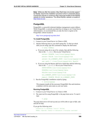 BLUE REEF VIRTUAL SERVER HANDBOOK                                              Chapter 12 - Virtual Server Extensions



                                   Note: While we offer this solution, Blue Reef does not provide support
                                   for MySQL beyond the installation procedure which is presented above.
                                   Consult the manual or numerous other resources located at the MySQL
                                   website for further assistance. The official MySQL website is located at
                                   http://www.tcx.se/:


                                   PostgreSQL
                                   PostgreSQL is a powerful relational database management system (rdbms).
                                   While PostgreSQL is currently provided free of charge to our Virtual Server
                                   Administrators, we recommend that you take the time to register at the
                                   PostgreSQL website located at:
                                        http://www.postgresql.org/index.html

                                   To install PostgreSQL
                                   1. Connect to your Virtual Server via Telnet or SSH.
                                   2. Add the following lines to your shell startup file. To find out which
                                       shell you are using, type this command to display the shell name:
                                                 % echo $SHELL
                                      a. If you are using csh or one of its variants, then add the following
                                           lines to the ~/.cshrc file on your Virtual Server:
                                                 setenv PGDATA /usr/local/pgsql/data
                                                 setenv PGLIB /usr/local/pgsql/lib
                                                 setenv LD_LIBRARY_PATH /usr/local/pgsql/lib
                                                 set path = (/usr/local/pgsql/bin $path)
                                      b. If you are using the Bourne shell (sh or bash) then add the following
                                           lines to the ~/.profile file on your Virtual Server:
                                                 PATH=$PATH:/usr/local/pgsql/bin
                                                 PGDATA=/usr/local/pgsql/data
                                                 PGLIB=/usr/local/pgsql/lib
                                                 LD_LIBRARY_PATH=/usr/local/pgsql/lib
                                                 export PGDATA PGLIB LD_LIBRARY_PATH
                                   3. Run the PostgreSQL installation script by typing:
                                                 % installpgsql
                                        This program installs all the necessary PostgreSQL files and initializes
                                        a database with the same name as your user name.

                                   Running PostgreSQL
                                   1. Connect to your Virtual Server via Telnet or SSH.
                                   2. The main tool for using PostgreSQL is the psql client server. To start it
                                      type:
                                                 % psql
                                   The psql client server will start up and you will be able to type in SQL code
                                   and ask for help.
                                   If you get the following error:
                                        Connection to database '(null)' failed.
                                        FATAL: PQsetdb: Unable to determine a Postgres username!


http://virtserv.bluereef.net
COPYRIGHT © 1999 Blue Reef Consulting, Inc.                                                                     165
 