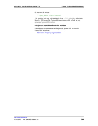 BLUE REEF VIRTUAL SERVER HANDBOOK                                           Chapter 12 - Virtual Server Extensions



                                   all you need do is type:
                                        % vpwd_mkdb ~/etc/passwd
                                   This program will read your password file at ~/etc/passwd and create a
                                   Berkeley DB format file. PostgreSQL uses this new file to look up user
                                   names and account information.

                                   PostgreSQL Documentation and Support
                                   For complete documentation on PostgreSQL, please visit the official
                                   PostgreSQL website at:
                                       http://www.postgresql.org/index.html




http://virtserv.bluereef.net
COPYRIGHT © 1999 Blue Reef Consulting, Inc.                                                                  166
 