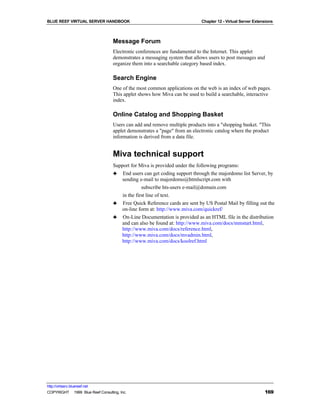 BLUE REEF VIRTUAL SERVER HANDBOOK                                           Chapter 12 - Virtual Server Extensions



                                   Message Forum
                                   Electronic conferences are fundamental to the Internet. This applet
                                   demonstrates a messaging system that allows users to post messages and
                                   organize them into a searchable category based index.

                                   Search Engine
                                   One of the most common applications on the web is an index of web pages.
                                   This applet shows how Miva can be used to build a searchable, interactive
                                   index.

                                   Online Catalog and Shopping Basket
                                   Users can add and remove multiple products into a "shopping basket. "This
                                   applet demonstrates a "page" from an electronic catalog where the product
                                   information is derived from a data file.


                                   Miva technical support
                                   Support for Miva is provided under the following programs:
                                   ♣ End users can get coding support through the majordomo list Server, by
                                      sending e-mail to majordomo@htmlscript.com with
                                                 subscribe hts-users e-mail@domain.com
                                       in the first line of text.
                                   ♣ Free Quick Reference cards are sent by US Postal Mail by filling out the
                                      on-line form at: http://www.miva.com/quickref/
                                   ♣ On-Line Documentation is provided as an HTML file in the distribution
                                      and can also be found at: http://www.miva.com/docs/mmstart.html,
                                      http://www.miva.com/docs/reference.html,
                                      http://www.miva.com/docs/mvadmin.html,
                                      http://www.miva.com/docs/koolref.html




http://virtserv.bluereef.net
COPYRIGHT © 1999 Blue Reef Consulting, Inc.                                                                  169
 
