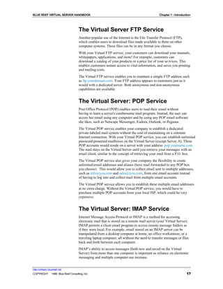 BLUE REEF VIRTUAL SERVER HANDBOOK                                                          Chapter 1 - Introduction




                                   The Virtual Server FTP Service
                                   Another popular use of the Internet is the File Transfer Protocol (FTP),
                                   which enables users to download files made available to them on other
                                   computer systems. These files can be in any format you choose.
                                   With your Virtual FTP service, your customers can download your manuals,
                                   whitepapers, applications, and more! For example, customers can
                                   download a catalog of your products or a price list of your se rvices. This
                                   enables customers instant access to vital information, and saves you printing
                                   and mailing costs.
                                   The Virtual FTP service enables you to maintain a simple FTP address such
                                   as ftp.yourdomain.com. Your FTP address appears to customers just as it
                                   would with a dedicated server. Both anonymous and non-anonymous
                                   capabilities are available.


                                   The Virtual Server: POP Service
                                   Post Office Protocol (POP) enables users to read their email without
                                   having to learn a server's cumbersome mail program. Instead, the user can
                                   access her email using any computer and by using any POP email software
                                   she likes, such as Netscape Messenger, Eudora, Outlook, or Pegasus.
                                   The Virtual POP service enables your company to establish a dedicated
                                   private-labeled mail system without the cost of maintaining on a constant
                                   Internet connection. With your Virtual POP service, you can establish unlimited
                                   password-protected mailboxes on the Virtual Server (except Server A). These
                                   POP accounts would reside on a server with your address: pop.yourname.com.
                                   The mail stays on the Virtual Server until you retrieve your messages with an
                                   email client, similar to the concept of retrieving your mail from a P.O. box.
                                   The Virtual POP service also gives your company the flexibility to create
                                   unlimited email addresses and aliases (have mail forwarded to any POP box
                                   you choose). This would allow you to collect email sent to multiple addresses,
                                   such as info@you.com and sales@you.com, from one email account instead
                                   of having to log into and collect mail from multiple email accounts.
                                   The Virtual POP service allows you to establish these multiple email addresses
                                   at no extra charge. Without the Virtual POP service, you would have to
                                   purchase multiple POP accounts from your local ISP, which could be very
                                   expensive.


                                   The Virtual Server: IMAP Service
                                   Internet Message Access Protocol or IMAP is a method for accessing
                                   electronic mail that is stored on a remote mail server (your Virtual Server).
                                   IMAP permits a client email program to access remote message folders as
                                   if they were local. For example, email stored on an IMAP server can be
                                   manipulated from a desktop computer at home, an office workstation, or a
                                   traveling laptop computer, all without the need to transfer messages or files
                                   back and forth between each computer.
                                   IMAP’s ability to access messages (both new and saved on the Virtual
                                   Server) from more than one computer is important as reliance on electronic
                                   messaging and multiple computer use increase.


http://virtserv.bluereef.net
COPYRIGHT © 1999 Blue Reef Consulting, Inc.                                                                     17
 