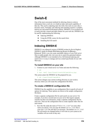 BLUE REEF VIRTUAL SERVER HANDBOOK                                             Chapter 12 - Virtual Server Extensions




                                   Swish-E
                                   One of the most convenient methods for allowing clients to retrieve
                                   information from a web site is to build an index and search capability of
                                   that site. This can be a daunting task, but with a few tools on your side, it
                                   becomes easier. Normally web indexing and searching requires a complex,
                                   hard-to-use and install WAIS-based solution. SWISH-E is an excellent tool
                                   to easily provide a search and index feature for your web site. SWISH-E can
                                   be used by implementing the following:
                                        ♣ Indexing SWISH-E
                                        ♣ Using the HTML source for the search form
                                        ♣ Installing the CGI search


                                   Indexing SWISH-E
                                   SWISH-E is an enhanced version of SWISH (written by Kevin Hughes).
                                   SWISH-E stands for Simple Web Indexing System for Humans -
                                   Enhanced. With it, you can create searchable indexes of your Web server
                                   files to enable people who visit your site to search the generated indexes.
                                   Although SWISH-E is not intended to be a full-featured indexing and
                                   search tool, it is easy to manage and was created specifically for use with
                                   Web sites.

                                   To install SWISH-E on your site
                                   1. Connect to your virtual server via Telnet and enter the following:
                                      % cd
                                      % tar -xvf /usr/local/contrib/swish-e.tar
                                   This action untars the SWISH-E tar file prepared for you.
                                       % cd ~/usr/local/swish-e
                                   This action changes your current working directory to your swish-e
                                   directory where you will create the configuration file below.

                                   To create a SWISH-E configuration file
                                   SWISH-E has the capability to use configuration files to specify all sorts of
                                   options for indexing. These options are shown in the sample configuration
                                   file below.
                                   Create a separate configuration file for each search on your server. For
                                   example, if you have several users on your server that require separate
                                   searches for their own directories, create a separate configuration file for
                                   each user. Then use the configuration files to create separate index files for
                                   each search.
                                   1. Save this file under the name of "WEBSITE.CONF" (or some other
                                       name you choose. You can copy the default SWISH.CONF file to
                                       your own CONF file and edit it as necessary. The default SWISH.CONF
                                       file will need to be changed before it will work on your system as its
                                       variables will not work as they are).


http://virtserv.bluereef.net
COPYRIGHT © 1999 Blue Reef Consulting, Inc.                                                                    170
 