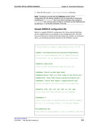 BLUE REEF VIRTUAL SERVER HANDBOOK                                           Chapter 12 - Virtual Server Extensions



                                   2. Place the file in your ~/usr/local/swish-e directory.

                                   Note: Familiarize yourself with the FileRules section of the
                                   configuration file. By default, SWISH-E will not index files in directories
                                   containing an ".htaccess" file. If you have a directory that contains a
                                   ".htaccess" file, and you want to index it, comment out the FileRules line
                                   by placing a "#" as the first character in the line.


                                   Sample SWISH-E configuration file
                                   Below is a sample SWISH-E configuration file. Notice that the bold lines
                                   are the variables that you can change in your configuration file. The bold
                                   lines are followed by comment lines that explain the variable. As mentioned
                                   above, you should pay particular attention to the FileRules sections.




                                     # Church Technical Support, support@church.org, 3/11/95



                                     IndexDir /usr/home/church/usr/local/etc/httpd/htdocs/

                                     # This is a space-separated list of indexed files and

                                     # directories. You can specify additional directives.



                                     IndexFile index.swish

                                     # This is what the generated index file will be.



                                     IndexName "Church.org Web Page Index"

                                     IndexDescription "This is a full index of the Chruch.org."

                                     IndexPointer "http://www.church.org/cgi-bin/search.cgi"

                                     IndexAdmin "Church Tech Support (support@church.org)"

                                     # Extra information you can include in the index file.



                                     IndexOnly .html .htm .txt .gif .xbm .au .mov .mpg

                                     # Only files with these suffixes will be indexed.



                                     IndexReport 3

                                     # This is the level of reporting details. Specify numbers

                                     # 0 to 3 - 0 is totally silent, 3 is the most verbose.



                                     FollowSymLinks yes

                                     # Put "yes" to follow symbolic links in indexing, else "no".




http://virtserv.bluereef.net
COPYRIGHT © 1999 Blue Reef Consulting, Inc.                                                                  171
 