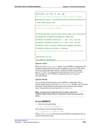 BLUE REEF VIRTUAL SERVER HANDBOOK                                             Chapter 12 - Virtual Server Extensions




                                     NoContents .gif .xbm .au .mov .mpg

                                     # Files with these suffixes don't have contents indexed,

                                   ReplaceRules replace "/usr/home/church/usr/local/etc/httpd/htdocs"

                                     "http://www.church.org"

                                     # ReplaceRules enables you to make pathname file changes

                                     # before the files are indexed.



                                     FileRules pathname contains admin testing demo trash construction

                                     Confidential FileRules filename is index.html

                                     FileRules filename contains # % ~ .bak .orig .old old.

                                     FileRules filename contains # % ~ .bak .orig .old old.

                                     FileRules title contains construction example pointers

                                     FileRules directory contains .htaccess

                                     # Files matching the above criteria will *not* be indexed



                                     IgnoreLimit 50 100

                                     IgnoreWords SwishDefault

                                   Ignore Limit
                                   When you set an IgnoreLimit option in your SWISH-E configuration file,
                                   the option automatically omits words that appear too often in the files (these
                                   words are called stopwords). Specify a whole percentage and a number,
                                   such as "50 100." The setting omits words that occur in over 50% of the
                                   files and appear in over 100 files. Comment this line out to turn off
                                   auto-stopwording.

                                   Ignore Words
                                   You set the IgnoreWords option in your SWISH-E configuration file to
                                   specify words to ignore. The word "SwishDefault" includes a list of default
                                   stopwords. Words should be separated by spaces and may span multiple
                                   lines. Comment this line out to turn off IgnoreWords.

                                   Note: In the previous configuration file example, replace the
                                   CHURCH.ORG entries with your virtual server path name and domain
                                   name.


                                   To run SWISH-E
                                   1. From the command prompt:
                                      % cd ~/usr/local/swish-e
                                   This will place you in the proper directory.
                                       % ./swish-e -c CONFIG_FILE
                                   Where CONFIG_FILE is the name of your SWISH-E configuration file you
                                   created in the previous step.

http://virtserv.bluereef.net
COPYRIGHT © 1999 Blue Reef Consulting, Inc.                                                                    172
 