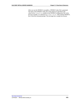 BLUE REEF VIRTUAL SERVER HANDBOOK                                          Chapter 12 - Virtual Server Extensions



                                    After you run the SWISH-E executable, a SWISH-E index file is generated.
                                    The name of the SWISH-E index file is that which you specified as the
                                    value for the IndexFile variable in the SWISH-E configuration file. In the
                                    previous example, it is referred to as index.swish. After running SWISH-E,
                                    test it from the command prompt. The next page has a sample test session.




http://virtserv.bluereef.net
COPYRIGHT © 1999 Blue Reef Consulting, Inc.                                                                 173
 