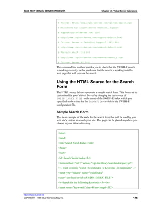 BLUE REEF VIRTUAL SERVER HANDBOOK                                            Chapter 12 - Virtual Server Extensions




                                     # Pointer: http://www.login-iderver.com/cgi-bin/search.cgi/

                                     # Maintained by: Login-iderver Technical Support

                                     # support@login-iderver.com) 1000

                                     # http://www.login-iderver.com/support/default.html

                                     # "Virtual Server - Technical Support" 10472 885

                                     # http://www.login-iderver.com/support/default.html

                                     # "default.html" 1316 403

                                     # http://www.login-iderver.com/servers/server_a.html

                                     # "Virtual Server A" 5432

                                   The command line method enables you to check that the SWISH-E search
                                   is working correctly. After you know that the search is working install a
                                   web page that will process the search.


                                   Using the HTML Source for the Search
                                   Form
                                   The HTML source below represents a sample search form. This form can be
                                   customized for your Virtual Server by changing the occurrence of
                                   SWISH_INDEX_FILE to the name of the SWISH-E index which you
                                    specified as the value for the IndexFile variable in the SWISH-E
                                   configuration file.

                                   Sample Search Form
                                   This is an example of the code for the search form that will be used by your
                                   web site's visitors to search your site. This page can be placed anywhere you
                                   choose in your htdocs directory.


                                     <html>
                                     <head>
                                     <title>Search Swish Index</title>
                                     </head>
                                     <body>
                                     <h1>Search Swish Index</h1>
                                     <form method="GET" action="/cgi-bin/library/searchindex/query.pl">
                                     <!-- want to mimic "swish -f swishindex -w keywords -m maxresults" -->
                                     <input type="hidden" name="swishindex"
                                     value="/usr/local/swish-e/SWISH_INDEX_FILE">
                                     <b>Search for the following keywords:</b><br>
                                     <input name="keywords" size=40 maxlength=512>

http://virtserv.bluereef.net
COPYRIGHT © 1999 Blue Reef Consulting, Inc.                                                                   175
 