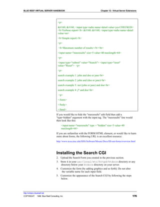 BLUE REEF VIRTUAL SERVER HANDBOOK                                             Chapter 12 - Virtual Server Extensions




                                     <p>
                                         <input type=radio name=detail value=yes CHECKED>
                                     <b>Verbose report</b>     <input type=radio name=detail
                                     value=no>
                                     <b>Simple report</b>
                                     <p>
                                      <b>Maximum number of results:</b><br>
                                     <input name="maxresults" size=5 value=40 maxlength=64>
                                     <p>
                                     <input type="submit" value="Search"> <input type="reset"
                                     value="Reset"> <p>
                                     <p>
                                     search example 1: john and doe or jane<br>
                                     search example 2: john and (doe or jane)<br>
                                     search example 3: not (john or jane) and doe<br>
                                     search example 4: j* and doe<br>
                                      <p>
                                     </form>
                                     </body>
                                     </html>
                                   If you would like to hide the "maxresults" edit field then add a
                                   "type=hidden" argument with the input tag. The "maxresults" line would
                                   then look like this:
                                        <input name="maxresults" type = "hidden" size=5 value=40
                                        maxlength=64>
                                   If you are unfamiliar with the FORM HTML element, or would like to learn
                                   more about forms, the following URL is an excellent resource:
                                   http://www.ncsa.uiuc.edu/SDG/Software/Mosaic/Docs/fill-out-forms/overview.html




                                   Installing the Search CGI
                                   2. Upload the Search Form you created in the previous section.
                                   3. Store it in your usr/local/etc/httpd/htdocs directory or any
                                      directory below your htdocs directory on your server.
                                   4. Customize the form (by adding graphics and so forth). Do not alter
                                       the variable name for each input field.
                                   5. Customize the appearance of the Search CGI by following the steps
                                      below.




http://virtserv.bluereef.net
COPYRIGHT © 1999 Blue Reef Consulting, Inc.                                                                    176
 