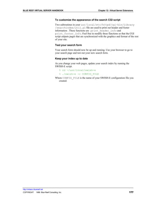 BLUE REEF VIRTUAL SERVER HANDBOOK                                             Chapter 12 - Virtual Server Extensions



                                   To customize the appearance of the search CGI script
                                   Two subroutines in your usr/local/etc/httpd/cgi-bin/library
                                   /searchindex/util.pl file are used to print out header and footer
                                   information . These functions are print_header_info and
                                   print_footer_info. Feel free to modify these functions so that the CGI
                                   script outputs pages that are synchronized with the graphics and format of the rest
                                   of your site.

                                   Test your search form
                                   Your search form should now be up and running. Use your browser to go to
                                   your search page and test out your new search form.

                                   Keep your index up to date
                                   As you change your web pages, update your search index by running the
                                   SWISH-E script.
                                      % cd ~/usr/local/swish-e
                                      % ./swish-e -c CONFIG_FILE
                                   Where CONFIG_FILE is the name of your SWISH-E configuration file you
                                     created.




http://virtserv.bluereef.net
COPYRIGHT © 1999 Blue Reef Consulting, Inc.                                                                    177
 