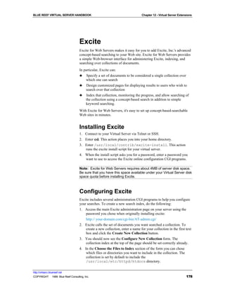 BLUE REEF VIRTUAL SERVER HANDBOOK                                              Chapter 12 - Virtual Server Extensions




                                   Excite
                                   Excite for Web Servers makes it easy for you to add Excite, Inc.'s advanced
                                   concept-based searching to your Web site. Excite for Web Servers provides
                                   a simple Web-browser interface for administering Excite, indexing, and
                                   searching over collections of documents.
                                   In particular, Excite can:
                                   ♣ Specify a set of documents to be considered a single collection over
                                       which one can search
                                   ♣ Design customized pages for displaying results to users who wish to
                                       search over that collection
                                   ♣ Index that collection, monitoring the progress, and allow searching of
                                       the collection using a concept-based search in addition to simple
                                       keyword searching.
                                   With Excite for Web Servers, it's easy to set up concept-based-searchable
                                   Web sites in minutes.


                                   Installing Excite
                                   1. Connect to your Virtual Server via Telnet or SSH.
                                   2. Enter cd. This action places you into your home directory.
                                   3. Enter /usr/local/contrib/excite-install. This action
                                      runs the excite install script for your virtual server.
                                   4. When the install script asks you for a password, enter a password you
                                      want to use to access the Excite online configuration CGI programs.

                                   Note: Excite for Web Servers requires about 4MB of server disk space.
                                   Be sure that you have this space available under your Virtual Server disk
                                   space quota before installing Excite.



                                   Configuring Excite
                                   Excite includes several administration CGI programs to help you configure
                                   your searches. To create a new search index, do the following:
                                   1. Access the main Excite administration page on your server using the
                                       password you chose when originally installing excite:
                                       http:// your-domain.com/cgi-bin/AT-admin.cgi/
                                   2. Excite calls the set of documents you want searched a collection. To
                                       create a new collection, enter a name for your collection in the first text
                                       box and click the Create New Collection button.
                                   3. You should now see the Configure New Collection form. The
                                       collection index at the top of the page should be set correctly already.
                                   4. In the Choose the Files to Index section of the form you can chose
                                       which files or directories you want to include in the collection. The
                                       collection is set by default to include the
                                       /usr/local/etc/httpd/htdocs directory.

http://virtserv.bluereef.net
COPYRIGHT © 1999 Blue Reef Consulting, Inc.                                                                     178
 