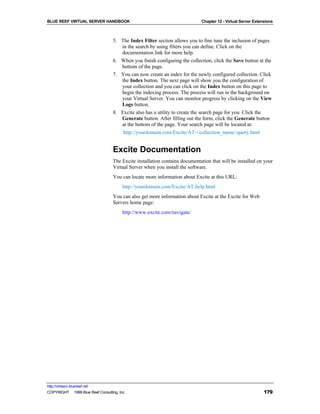 BLUE REEF VIRTUAL SERVER HANDBOOK                                             Chapter 12 - Virtual Server Extensions



                                    5. The Index Filter section allows you to fine tune the inclusion of pages
                                       in the search by using filters you can define. Click on the
                                       documentation link for more help.
                                    6. When you finish configuring the collection, click the Save button at the
                                       bottom of the page.
                                    7. You can now create an index for the newly configured collection. Click
                                       the Index button. The next page will show you the configuration of
                                       your collection and you can click on the Index button on this page to
                                       begin the indexing process. The process will run in the background on
                                       your Virtual Server. You can monitor progress by clicking on the View
                                       Logs button.
                                    8. Excite also has a utility to create the search page for you. Click the
                                       Generate button. After filling out the form, click the Generate button
                                       at the bottom of the page. Your search page will be located at:
                                        http://yourdomain.com/Excite/AT-<collection_name>query.html


                                    Excite Documentation
                                    The Excite installation contains documentation that will be installed on your
                                    Virtual Server when you install the software.
                                    You can locate more information about Excite at this URL:
                                         http://yourdomain.com/Excite/AT-help.html
                                    You can also get more information about Excite at the Excite for Web
                                    Servers home page:
                                         http://www.excite.com/navigate/




http://virtserv.bluereef.net
COPYRIGHT © 1999 Blue Reef Consulting, Inc.                                                                    179
 
