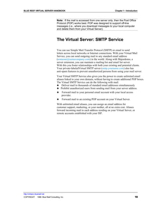 BLUE REEF VIRTUAL SERVER HANDBOOK                                                         Chapter 1 - Introduction



                                   Note: If the mail is accessed from one server only, then the Post Office
                                   Protocol (POP) works best. POP was designed to support off-line
                                   messages (i.e., where you download messages to your local computer
                                   and delete them from your Virtual Server).



                                   The Virtual Server: SMTP Service

                                   You can use Simple Mail Transfer Protocol (SMTP) or email to send
                                   letters across local networks or Internet connections. With your Virtual Mail
                                   Service, you can send outgoing mail to any standard email address
                                   (someone@somecompany.com) in the world. Along with Majordomo, a
                                   server extension, you can maintain a mailing list and email list server.
                                   With this you foster relationships with both your existing and potential clients.
                                   Your private-labeledVirtual SMTP server (smtp.yourname.com) also has
                                   anti-spam features to prevent unauthorized persons from using your mail server.
                                   Your Virtual SMTP Service also gives you the power to create unlimited email
                                   aliases linked to your own domain, without having to create additional POP boxes.
                                   The Virtual SMTP Service can do the following with mail:
                                   ♣ Deliver mail to thousands of standard email addresses simultaneously
                                   ♣ Prohibit unauthorized users from sending mail from your server address.
                                   ♣ Forward mail to your personal email account with your local access
                                        provider.
                                   ♣ Forward mail to an existing POP account on your Virtual Server.
                                   With unlimited email aliases, you can assign an email address for
                                   customer support, marketing, or your mother, all at no extra cost. Aliases
                                   forward incoming mail to each address residing on your Virtual Server, or
                                   remote accounts established with your ISP.




http://virtserv.bluereef.net
COPYRIGHT © 1999 Blue Reef Consulting, Inc.                                                                    18
 