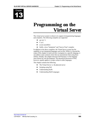 BLUE REEF VIRTUAL SERVER HANDBOOK                                     Chapter 13 - Programming on the Virtual Server


   Chapter


 13
                                    Programming on the
                                           Virtual Server
                                    The virtual server system is robust in its support of programming languages
                                    and compilers. The following compilers are supported:
                                          ♣ gcc (g++)
                                          ♣ C (cc)
                                          ♣ as (an assembler)
                                          ♣ Kaffe, a Java "interpreter" and "Just-in-Time" compiler.
                                    In addition to the above compilers, the Virtual Server system has the
                                    capability to run interpreted languages such as Perl. While it is beyond the
                                    scope of this chapter to teach you how to program in a specific language, it
                                    can address some common errors that are encountered when using these
                                    utilities. Initially, this chapter discusses Perl because it is the language
                                    most chosen for web development. The theoretical discussion of Perl,
                                    however, equally applies to scripts written in other languages.
                                    This chapter contains the following:
                                          ♣ The Virtual Server vs. the physical server
                                          ♣ Scripting using Perl
                                          ♣ Understanding Kaffe
                                          ♣ Understanding Shell Languages




http://virtserv.bluereef.net
COPYRIGHT © 1999 Blue Reef Consulting, Inc.                                                                    180
 