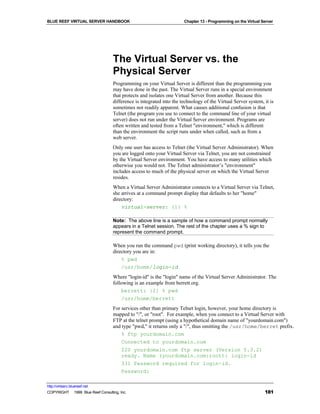 BLUE REEF VIRTUAL SERVER HANDBOOK                                     Chapter 13 - Programming on the Virtual Server




                                   The Virtual Server vs. the
                                   Physical Server
                                   Programming on your Virtual Server is different than the programming you
                                   may have done in the past. The Virtual Server runs in a special environment
                                   that protects and isolates one Virtual Server from another. Because this
                                   difference is integrated into the technology of the Virtual Server system, it is
                                   sometimes not readily apparent. What causes additional confusion is that
                                   Telnet (the program you use to connect to the command line of your virtual
                                   server) does not run under the Virtual Server environment. Programs are
                                   often written and tested from a Telnet "environment," which is different
                                   than the environment the script runs under when called, such as from a
                                   web server.
                                   Only one user has access to Telnet (the Virtual Server Administrator). When
                                   you are logged onto your Virtual Server via Telnet, you are not constrained
                                   by the Virtual Server environment. You have access to many utilities which
                                   otherwise you would not. The Telnet administrator’s "environment"
                                   includes access to much of the physical server on which the Virtual Server
                                   resides.
                                   When a Virtual Server Administrator connects to a Virtual Server via Telnet,
                                   she arrives at a command prompt display that defaults to her "home"
                                   directory:
                                       virtual-server: {1} %

                                   Note: The above line is a sample of how a command prompt normally
                                   appears in a Telnet session. The rest of the chapter uses a % sign to
                                   represent the command prompt.

                                   When you run the command pwd (print working directory), it tells you the
                                   directory you are in:
                                       % pwd
                                       /usr/home/login-id
                                   Where "login-id" is the "login" name of the Virtual Server Administrator. The
                                   following is an example from berrett.org.
                                       berrett: {2} % pwd
                                       /usr/home/berrett
                                   For services other than primary Telnet login, however, your home directory is
                                   mapped to "/", or "root". For example, when you connect to a Virtual Server with
                                   FTP at the telnet prompt (using a hypothetical domain name of "yourdomain.com")
                                   and type "pwd," it returns only a "/", thus omitting the /usr/home/berret prefix.
                                       % ftp yourdomain.com
                                       Connected to yourdomain.com
                                       220 yourdomain.com ftp server (Version 5.3.2)
                                       ready. Name (yourdomain.com:root): login-id
                                       331 Password required for login-id.
                                       Password:

http://virtserv.bluereef.net
COPYRIGHT © 1999 Blue Reef Consulting, Inc.                                                                    181
 