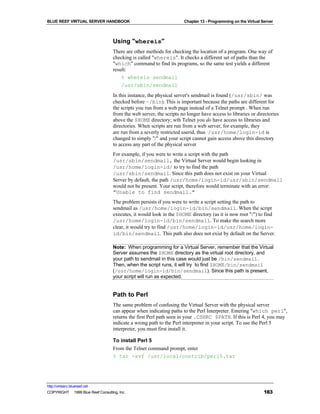 BLUE REEF VIRTUAL SERVER HANDBOOK                                      Chapter 13 - Programming on the Virtual Server



                                    Using "whereis"
                                    There are other methods for checking the location of a program. One way of
                                    checking is called "whereis". It checks a different set of paths than the
                                    "which" command to find its programs, so the same test yields a different
                                    result:
                                        % whereis sendmail
                                        /usr/sbin/sendmail
                                    In this instance, the physical server's sendmail is found (/usr/sbin/ was
                                    checked before ~/bin). This is important because the paths are different for
                                    the scripts you run from a web page instead of a Telnet prompt . When run
                                    from the web server, the scripts no longer have access to libraries or directories
                                    above the $HOME directory; wth Telnet you do have access to libraries and
                                    directories. When scripts are run from a web server, for example, they
                                    are run from a severly restricted userid, thus /usr/home/login-id is
                                    changed to simply "/" and your script cannot gain access above this directory
                                    to access any part of the physical server
                                    For example, if you were to write a script with the path
                                    /usr/sbin/sendmail, the Virtual Server would begin looking in
                                    /usr/home/login-id/ to try to find the path
                                    /usr/sbin/sendmail. Since this path does not exist on your Virtual
                                    Server by default, the path /usr/home/login-id/usr/sbin/sendmail
                                    would not be present. Your script, therefore would terminate with an error:
                                    "Unable to find sendmail."
                                    The problem persists if you were to write a script setting the path to
                                    sendmail as /usr/home/login-id/bin/sendmail. When the script
                                    executes, it would look in the $HOME directory (as it is now root "/") to find
                                    /usr/home/login-id/bin/sendmail. To make the search more
                                    clear, it would try to find /usr/home/login-id/usr/home/login-
                                    id/bin/sendmail. This path also does not exist by default on the Server.

                                    Note: When programming for a Virtual Server, remember that the Virtual
                                    Server assumes the $HOME directory as the virtual root directory, and
                                    your path to sendmail in this case would just be /bin/sendmail.
                                    Then, when the script runs, it will try to find $HOME/bin/sendmail
                                    (/usr/home/login-id/bin/sendmail). Since this path is present,
                                    your script will run as expected.


                                    Path to Perl
                                    The same problem of confusing the Virtual Server with the physical server
                                    can appear when indicating paths to the Perl Interpreter. Entering "which perl",
                                    returns the first Perl path seen in your .CSHRC $PATH. If this is Perl 4, you may
                                    indicate a wrong path to the Perl interpreter in your script. To use the Perl 5
                                    interpreter, you must first install it.

                                    To install Perl 5
                                    From the Telnet command prompt, enter
                                    % tar -xvf /usr/local/contrib/perl5.tar




http://virtserv.bluereef.net
COPYRIGHT © 1999 Blue Reef Consulting, Inc.                                                                     183
 