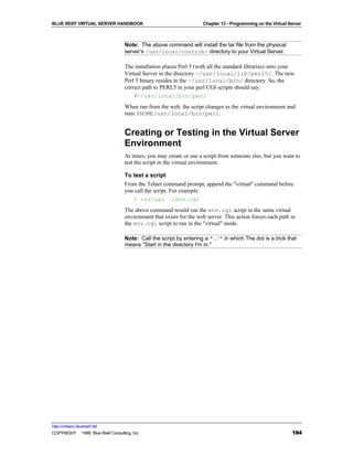 BLUE REEF VIRTUAL SERVER HANDBOOK                                    Chapter 13 - Programming on the Virtual Server



                                   Note: The above command will install the tar file from the physical
                                   server’s /usr/local/contrib/ directory to your Virtual Server.

                                   The installation places Perl 5 (with all the standard libraries) onto your
                                   Virtual Server in the directory ~/usr/local/lib/perl5/. The new
                                   Perl 5 binary resides in the ~/usr/local/bin/ directory. So, the
                                   correct path to PERL5 in your perl CGI scripts should say:
                                       #!/usr/local/bin/perl
                                   When run from the web, the script changes to the virtual environment and
                                   runs $HOME/usr/local/bin/perl.


                                   Creating or Testing in the Virtual Server
                                   Environment
                                   At times, you may create or use a script from someone else, but you want to
                                   test the script in the virtual environment.

                                   To test a script
                                   From the Telnet command prompt, append the "virtual" command before
                                   you call the script. For example:
                                      % virtual ./env.cgi
                                   The above command would run the env.cgi script in the same virtual
                                   environment that exists for the web server. This action forces each path in
                                   the env.cgi script to run in the "virtual" mode.

                                   Note: Call the script by entering a "./" in which The dot is a trick that
                                   means "Start in the directory I'm in."




http://virtserv.bluereef.net
COPYRIGHT © 1999 Blue Reef Consulting, Inc.                                                                   184
 