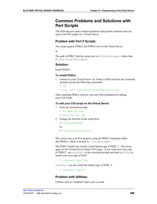 BLUE REEF VIRTUAL SERVER HANDBOOK                                    Chapter 13 - Programming on the Virtual Server




                                   Common Problems and Solutions with
                                   Perl Scripts
                                   The following are some common problems and possible solutions that can
                                   occur with Perl scripts on a Virtual Server.

                                   Problem with Perl 5 Scripts:
                                   The script requires PERL5, but PERL5 isn't on the Virtual Server
                                   or
                                   The path to PERL5 that the script uses is #!/usr/bin/perl rather than
                                   #!/usr/local/bin/perl.

                                   Solution:
                                   Install PERL5.

                                   To install PERL5
                                   1. Connect to your Virtual Server via Telnet or SSH and from the command
                                       prompt execute the following commands:
                                      % cd
                                      % tar –xvf /usr/local/contrib/perl5.tar
                                   After installing PERL5, point to your new Perl installation by editing
                                   your CGI script .

                                   To edit your CGI script on the Virtual Server
                                   1. From the command prompt
                                      % cd www/cgi-bin
                                      % pico my-cgi.cgi
                                   2. Change the first line of the script from:
                                      #!/usr/bin/perl
                                      to:
                                      #!/usr/local/bin/perl

                                   This action runs your Perl program using the PERL5 interpreter rather
                                   than PERL4, which is located in ~/usr/bin/perl.
                                   The PERL5 install now installs a hard linked copy of PERL 5. This saves
                                   space on the Virtual Server (about 10.8 megs). If you need your own copy
                                   of PERL5, run vinstall at the command prompt and enter perl5cp to
                                   install your own copy of Perl5:
                                        % vinstall perl5cp
                                   vinstall can also install the linked copy of PERL 5:
                                        % vinstall perl5

                                   Problem with Utilities:
                                   Utilities such as "sendmail" don't seem to work.


http://virtserv.bluereef.net
COPYRIGHT © 1999 Blue Reef Consulting, Inc.                                                                   186
 
