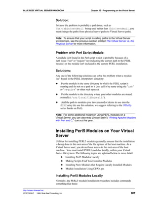 BLUE REEF VIRTUAL SERVER HANDBOOK                                     Chapter 13 - Programming on the Virtual Server



                                   Solution:
                                   Because the problem is probably a path issue, such as
                                   /usr/sbin/sendmail being used rather than /bin/sendmail, you
                                   must change the paths from physical server paths to Virtual Server paths.

                                   Note: To ensure that your script is calling paths to the Virtual Server
                                   environment, see the previous section entitled The Virtual Server vs. the
                                   Physical Server for more information.


                                   Problem with Perl Script Module:
                                   A module isn't found in the Perl script which is probably because of a
                                   path issue ("usr" or "require" not indicating the correct path to the PERL
                                   module) or the module isn't included in the current PERL installation.

                                   Solutions:
                                   Any one of the following solutions can solve the problem when a module
                                   isn’t found in the PERL interpreter's directory:
                                   ♣     Put the module in the same directory in which the PERL script is
                                        running and do not set a path to it (just call it by name using the "use"
                                        or "require" or other such syntax)
                                   ♣     Put the module in the directory where your other modules are stored,
                                        normally (/usr/local/lib/perl5/).
                                   ♣     Add the path to modules you have created or desire to use into the
                                        @INC array (to use this solution, we suggest referring to the O'Reilly
                                        series books on Perl).

                                   Note: For some additional insight on using PERL modules on a
                                   Virtual Server, you can also read Lincoln Stein's "Writing Apache Modules
                                   with Perl and C," due out this year.



                                   Installing Perl5 Modules on Your Virtual
                                   Server
                                   Utilities for installing PERL5 modules generally assume that the installation
                                   is being done in the root area of the file system of the host machine. As a
                                   Virtual Server user, you do not have access to the root area of the host
                                   machine. You must install PERL5 modules locally, within your Virtual
                                   Server file system. The following topics are xplained below in more detail:
                                        ♣ Installing Perl5 Modules Locally
                                        ♣ Making Scripts Find Your Installed Modules
                                        ♣ Installing New Modules that Require Locally Installed Modules
                                        ♣ Module Installation Using CPAN.pm

                                   Installing Perl5 Modules Locally
                                   Normally, the PERL5 module installation procedure includes commands
                                   something like these:

http://virtserv.bluereef.net
COPYRIGHT © 1999 Blue Reef Consulting, Inc.                                                                     187
 