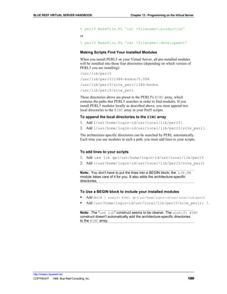 BLUE REEF VIRTUAL SERVER HANDBOOK                                    Chapter 13 - Programming on the Virtual Server



                                   % perl5 Makefile.PL 'cat <filename>.production'
                                   or
                                   % perl5 Makefile.PL 'cat <filename>.development'

                                   Making Scripts Find Your Installed Modules
                                   When you install PERL5 on your Virtual Server, all pre-installed modules
                                   will be installed into these four directories (depending on which version of
                                   PERL5 you are installing):
                                   /usr/lib/perl5
                                   /usr/lib/perl5/i386-bsdos/5.00X
                                   /usr/lib/perl5/site_perl/i386-bsdos
                                   /usr/lib/perl5/site_perl
                                   These directories above are preset in the PERL5's @INC array, which
                                   contains the paths that PERL5 searches in order to find modules. If you
                                   install PERL5 modules locally as described above, you must append two
                                   local directories to the @INC array in your Perl5 scripts.
                                   To append the local directories to the @INC array
                                   1. Add [/usr/home/login-id/usr/local/lib/perl5].
                                   2. Add [/usr/home/login-id/usr/local/lib/perl5/site_perl].
                                   The architecture-specific directories can be searched by PERL automatically.
                                   Each time you use modules in such a path, you must add lines to your scripts.


                                   To add lines to your scripts
                                   1. Add use lib qw(/usr/home/login-id/usr/local/lib/perl5
                                   2. Add (/usr/home/login-id/usr/local/lib/perl5/site_perl)

                                   Note: You don't have to put the lines into a BEGIN block; the LIB.PM
                                   module takes care of it for you. It also adds the architecture-specific
                                   directories.


                                   To Use a BEGIN block to include your installed modules
                                   § Add BEGIN { unshift @INC, qw(/usr/home/login-id/usr/local/lib/perl5
                                   § Add /usr/home/login-id/usr/local/lib/perl5/site_perl); }.

                                   Note: The "use lib" construct seems to be cleaner. The unshift @INC
                                   construct doesn't automatically add the architecture-specific directories
                                   to the @INC array.




http://virtserv.bluereef.net
COPYRIGHT © 1999 Blue Reef Consulting, Inc.                                                                   189
 