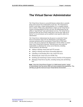 BLUE REEF VIRTUAL SERVER HANDBOOK                                                          Chapter 1 - Introduction




                                   The Virtual Server Administrator

                                   The Virtual Server System is a powerful Internet solution that is currently
                                   being used to power tens of thousands of web sites. The Virtual Server
                                   System is more than a simple hosting platform. It is a complete Internet
                                   Server solution. While many administrators simply use the Virtual Server
                                   System as hosting platform for their web sites, the administrator has the
                                   ability to "pop the hood" and control Internet services. The Virtual Server
                                   System provides the best of both worlds since it can be used "right out of
                                   the box" or its environment can be modified to meet specific needs of an
                                   administrator.
                                   The Virtual Server Administrator has the power to control the Virtual
                                   Server environment. Each web site administrator is provided with a
                                   username and password for accessing her Virtual Server UNIX shell
                                   account. This access empowers the administrator with the ability to control
                                   many of the Virtual Server functions. With this power also comes the
                                   responsibility to administer the various server functions, including
                                    but not limited to, the following:
                                   ♣ Adding or deleting virtual email and FTP accounts.
                                   ♣ Adding or deleting email aliases (forwarding addresses).
                                   ♣ Uploading or downloading files to the virtual FTP server.
                                   ♣ Maintaining the virtual web server HTML files.
                                   ♣ Installing and maintaining Common Gateway Interface (CGI) programs.
                                   ♣ Managing Virtual Server log files, including running stats and deleting
                                        logs.

                                   Note: Since the Virtual Server System is a UNIX-based solution, assign
                                   an administrator that has some UNIX and some programming experience. This
                                   will help you get the most out of your Virtual Server environment




http://virtserv.bluereef.net
COPYRIGHT © 1999 Blue Reef Consulting, Inc.                                                                      19
 