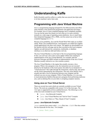 BLUE REEF VIRTUAL SERVER HANDBOOK                                    Chapter 13 - Programming on the Virtual Server




                                   Understanding Kaffe
                                   Kaffe (Swedish word for coffee) is a utility that can convert Java byte code
                                   to its host machine's native byte code.


                                   Programming with Java Virtual Machine
                                   Java is a programming language designed by Sun Microsystems and offers
                                   many benefits to the professional programmer and application developer.
                                   For example, Java is a byte-compiled language and is completely portable.
                                   You can run the same Java binary (or Java class as it is more correctly
                                   termed) on a wide range of operating system platforms. Java is much faster
                                   than interpreted languages (TCL, PERL, etc) but cannot run as fast as fully
                                   compiled languages (C, C++).
                                   Because of its portability, Java and the World Wide Web make an excellent
                                   match. With a Java-enabled browser, web designers can embed Java applets
                                   (small applications) into their web content. The applets are downloaded over
                                   the Internet with the web page and are then executed on the local computer.
                                   Applets can add interactivity, animations, multimedia, or database
                                   interfaces to an otherwise dull and listless web site.
                                   The Java Virtual Machine is at the heart of the Java programming language.
                                   In fact, you can't run a Java class or Java applet without also running an
                                   implementation of the Java Virtual Machine. For example, both the
                                   browsers Netscape and MSIE include an implementation of the Java Virtual
                                   Machine (usually referred to as a Java runtime system).
                                   The Java Virtual Machine is the engine that actually executes a Java
                                   program. When a Java program is run, the instructions are not executed
                                   directly by the hardware of the local system, but rather by an interpreter or
                                   "virtual processor" that walks through the instructions, step-by-step, and carries
                                   out the action represented by the instructions. This may seem abstract, but it
                                   actually provides a level of protection between your computer and the
                                   software you run on your computer. With a Virtual Machine, it is very easy
                                   to insert protections (buffers) that prevent a program from performing malicious
                                   acts, such as deleting files on your disk or corrupting computer memory.

                                   Using Java on Your Virtual Server
                                   There are several Java tools which are currently available on your Virtual
                                   Server. The tools are compatible with version 1.0.2 of the Java spec. The
                                   1.0.2 spec is supported by all Java enabled browsers. The following is a list
                                   of the Java tools included on your Virtual Server.
                                        ♣ javac - Java Bytecode Compiler
                                        ♣ java - Java Virtual Machine and "Just-In-Time" Compiler
                                        ♣ toba - Java Native or "Way Ahead of Time" Compiler

                                   javac - Java Bytecode Compiler
                                   javac converts Java source code (.java files) into .CLASS files that contain
                                   the Java bytecode for the class. For example:
                                        % javac Test.java



http://virtserv.bluereef.net
COPYRIGHT © 1999 Blue Reef Consulting, Inc.                                                                   191
 